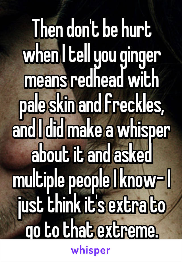 Then don't be hurt when I tell you ginger means redhead with pale skin and freckles, and I did make a whisper about it and asked multiple people I know- I just think it's extra to go to that extreme.