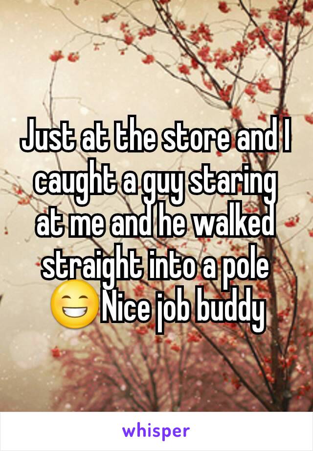 Just at the store and I caught a guy staring at me and he walked straight into a pole 😁Nice job buddy