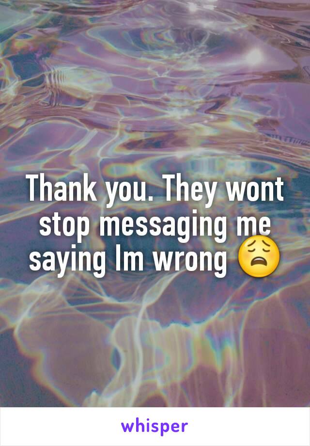 Thank you. They wont stop messaging me saying Im wrong 😩