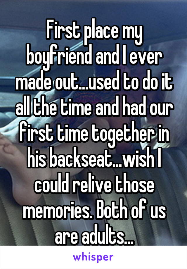 First place my boyfriend and I ever made out...used to do it all the time and had our first time together in his backseat...wish I could relive those memories. Both of us are adults...