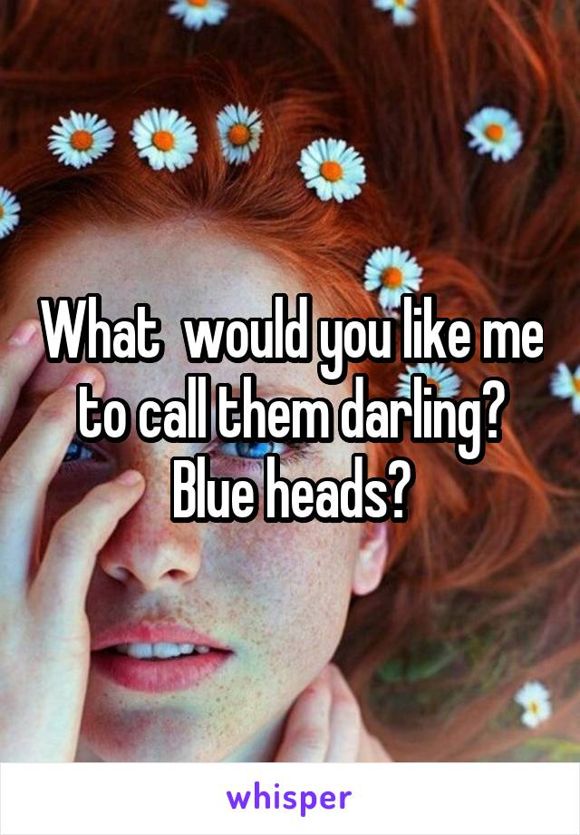 What  would you like me to call them darling? Blue heads?