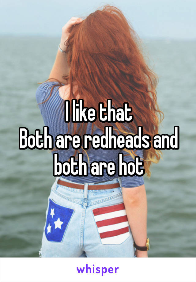 I like that
Both are redheads and both are hot