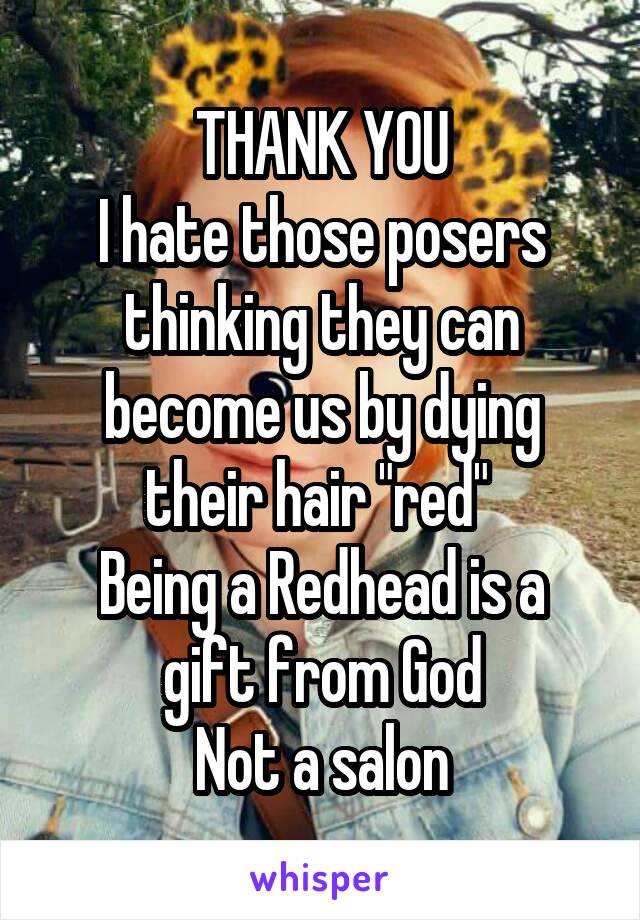 THANK YOU
I hate those posers thinking they can become us by dying their hair "red" 
Being a Redhead is a gift from God
Not a salon