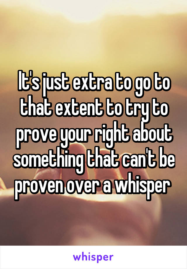 It's just extra to go to that extent to try to prove your right about something that can't be proven over a whisper 