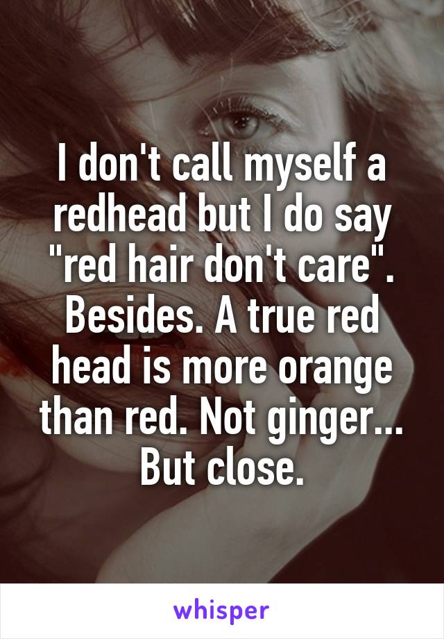 I don't call myself a redhead but I do say "red hair don't care". Besides. A true red head is more orange than red. Not ginger... But close.