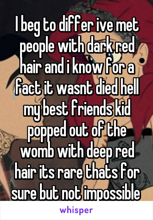 I beg to differ ive met people with dark red hair and i know for a fact it wasnt died hell my best friends kid popped out of the womb with deep red hair its rare thats for sure but not impossible 