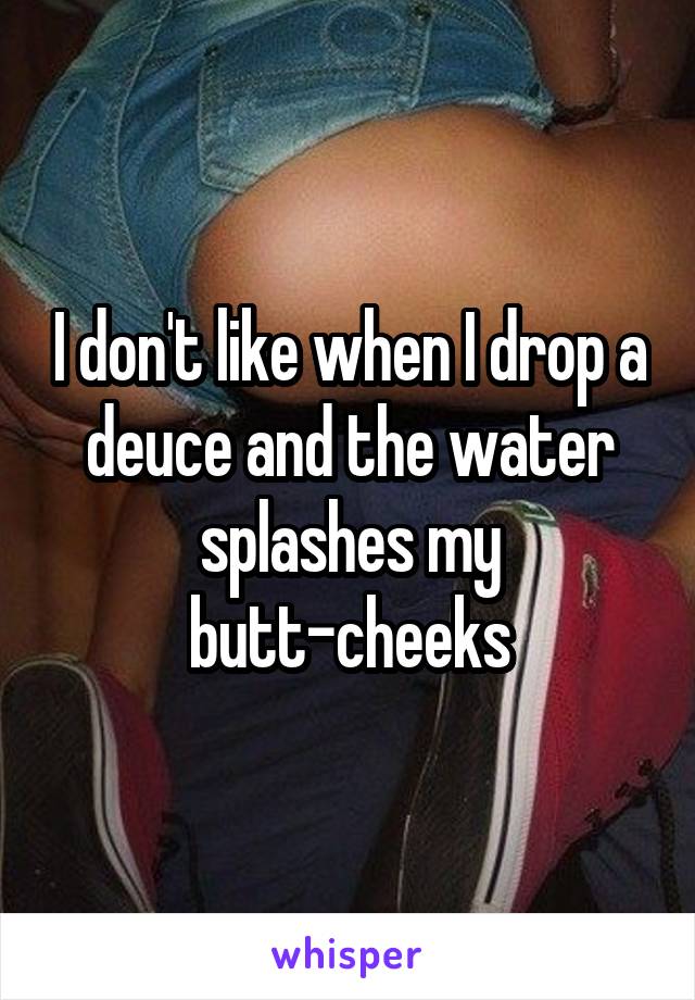 I don't like when I drop a deuce and the water splashes my butt-cheeks