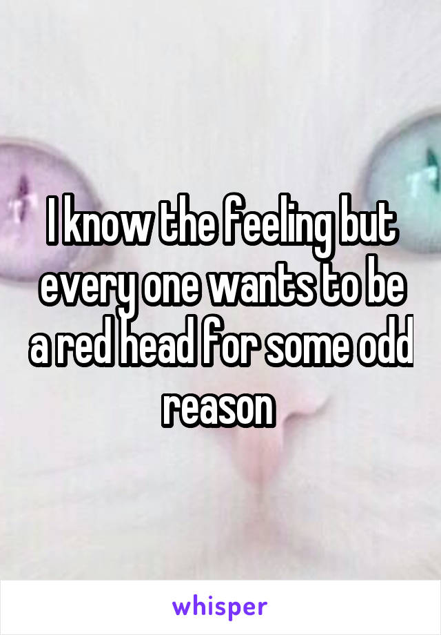 I know the feeling but every one wants to be a red head for some odd reason 