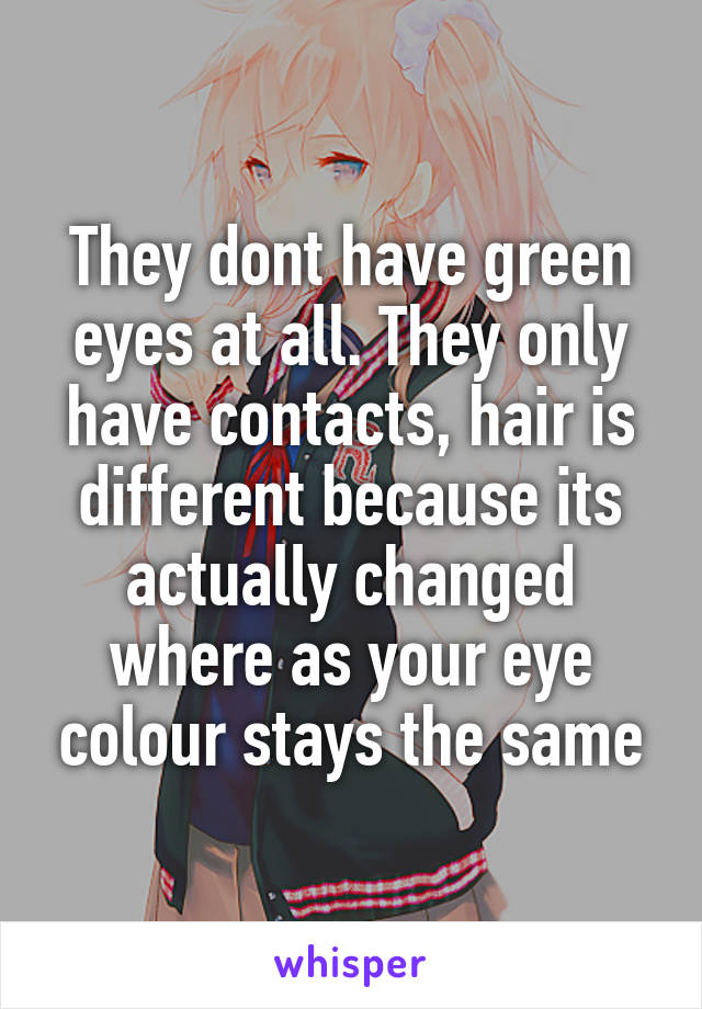 They dont have green eyes at all. They only have contacts, hair is different because its actually changed where as your eye colour stays the same