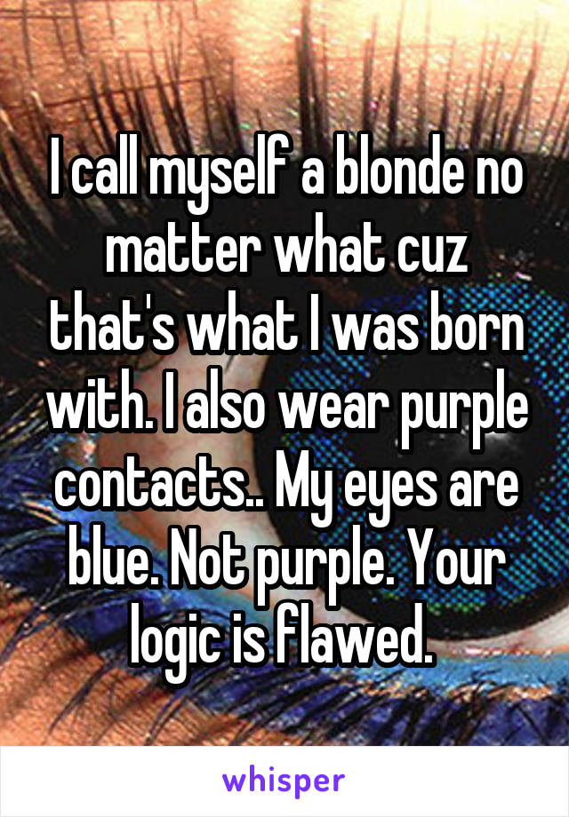 I call myself a blonde no matter what cuz that's what I was born with. I also wear purple contacts.. My eyes are blue. Not purple. Your logic is flawed. 