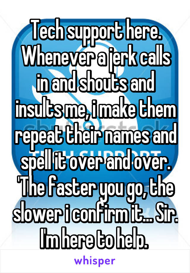 Tech support here.
Whenever a jerk calls in and shouts and insults me, i make them repeat their names and spell it over and over. 'The faster you go, the slower i confirm it... Sir. I'm here to help. 