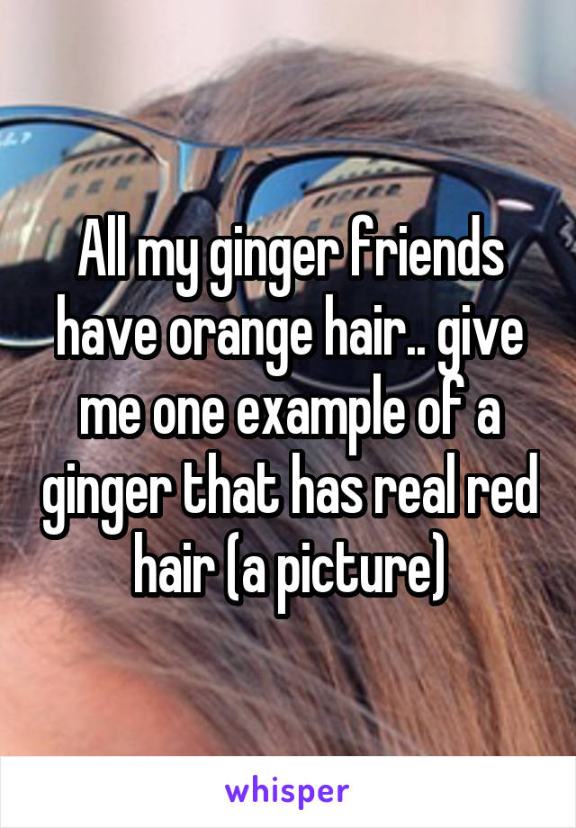 All my ginger friends have orange hair.. give me one example of a ginger that has real red hair (a picture)