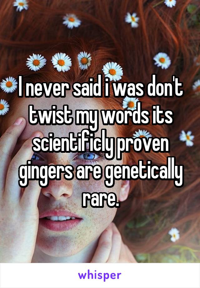 I never said i was don't twist my words its scientificly proven gingers are genetically rare.