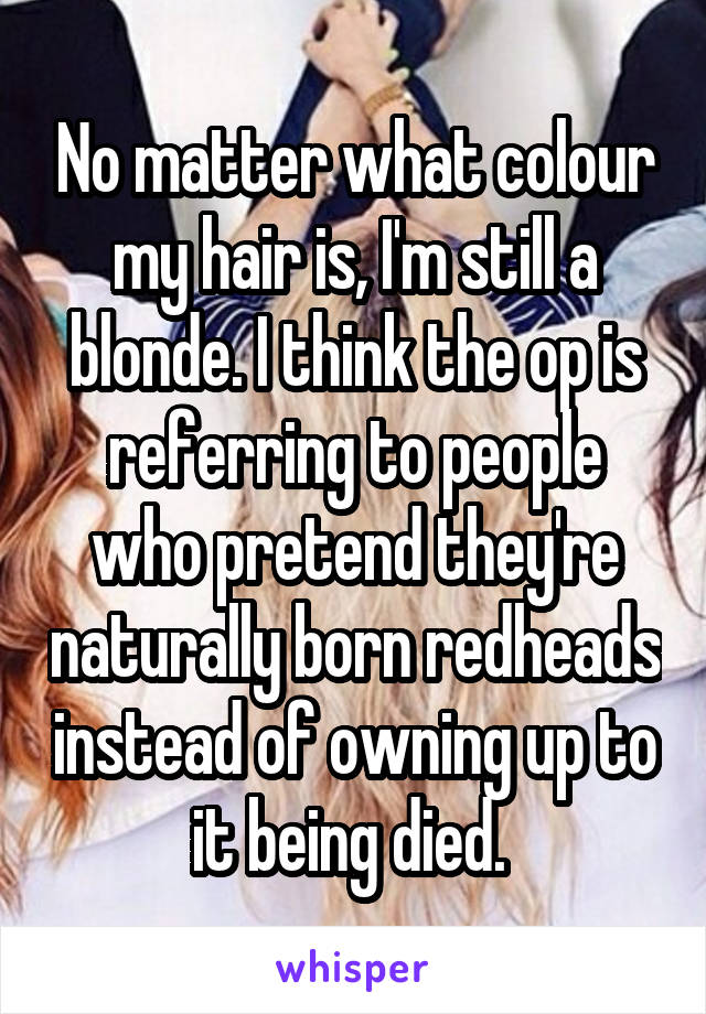 No matter what colour my hair is, I'm still a blonde. I think the op is referring to people who pretend they're naturally born redheads instead of owning up to it being died. 