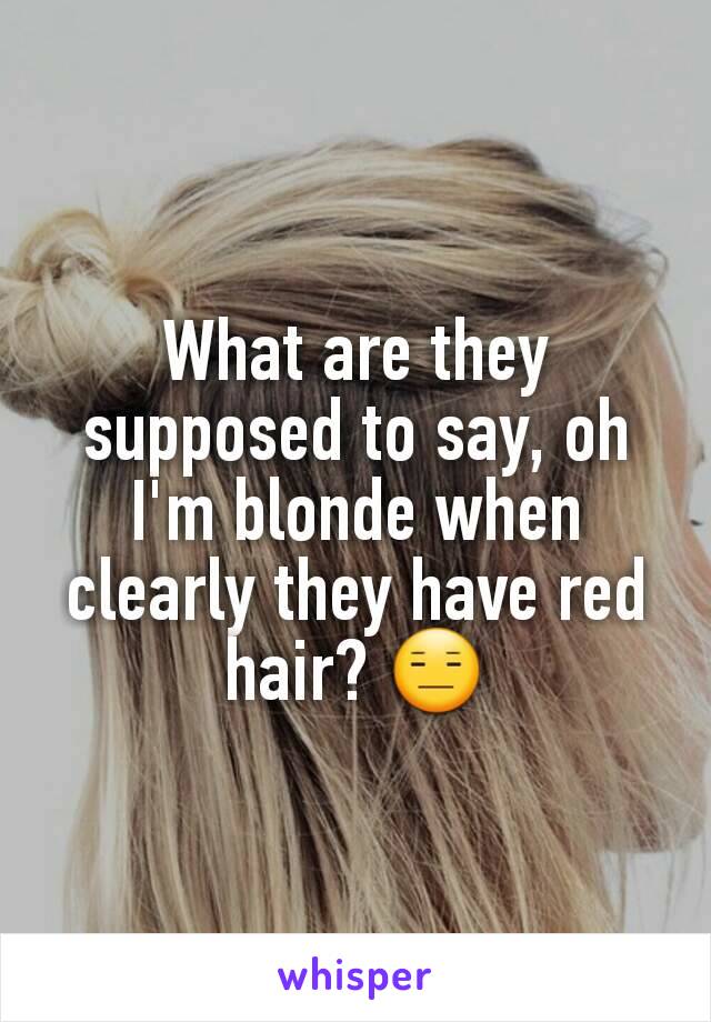 What are they supposed to say, oh I'm blonde when clearly they have red hair? 😑