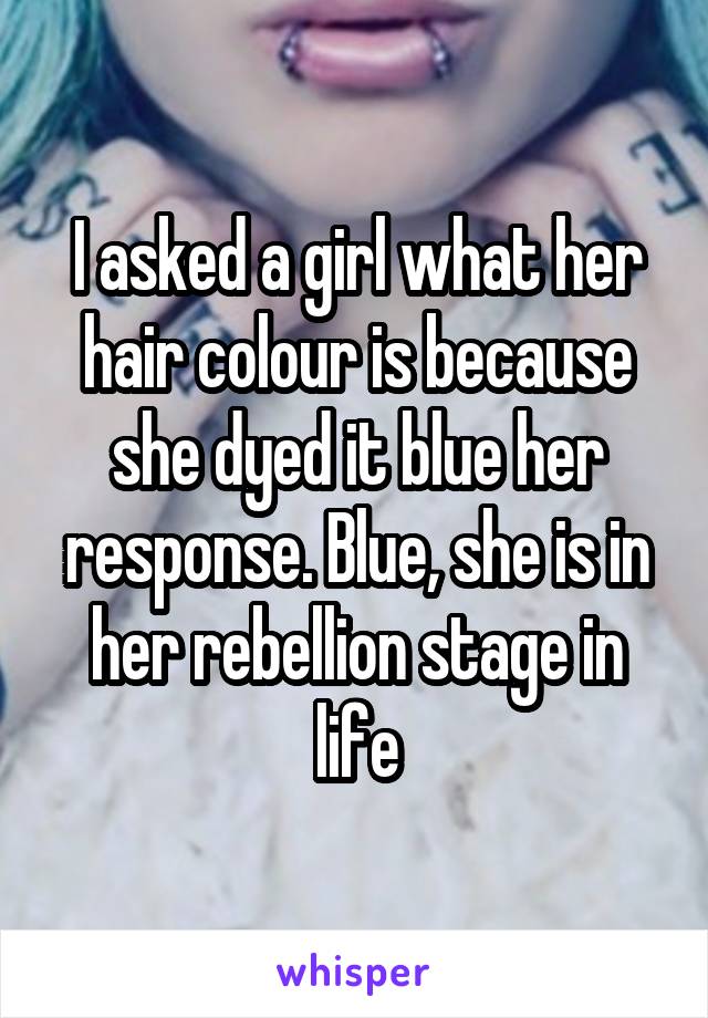 I asked a girl what her hair colour is because she dyed it blue her response. Blue, she is in her rebellion stage in life