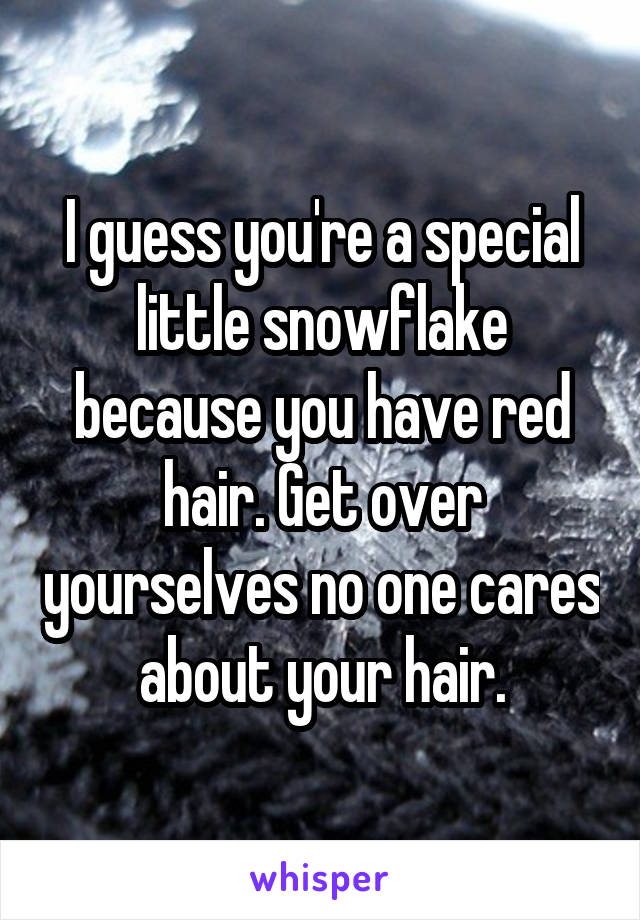 I guess you're a special little snowflake because you have red hair. Get over yourselves no one cares about your hair.