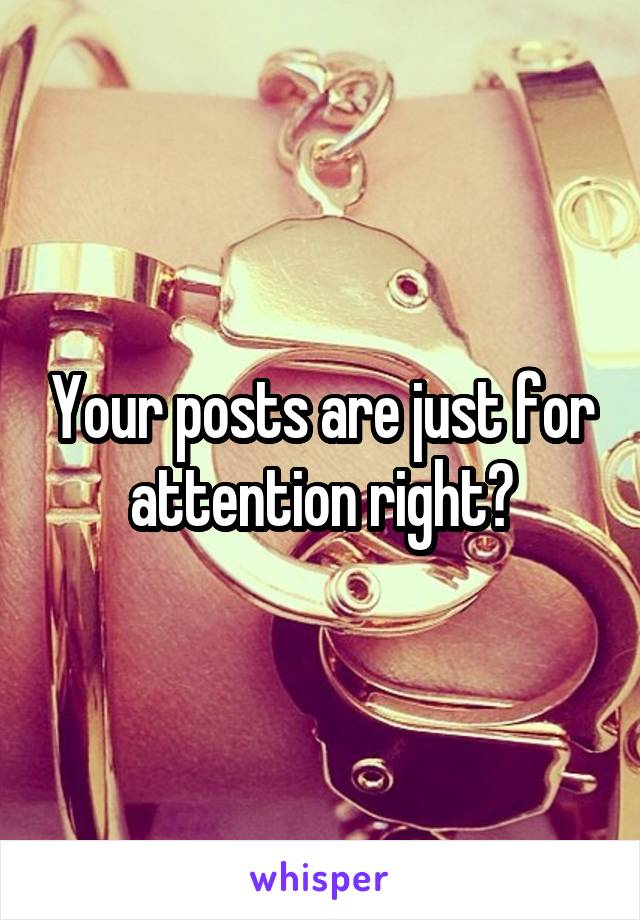 Your posts are just for attention right?