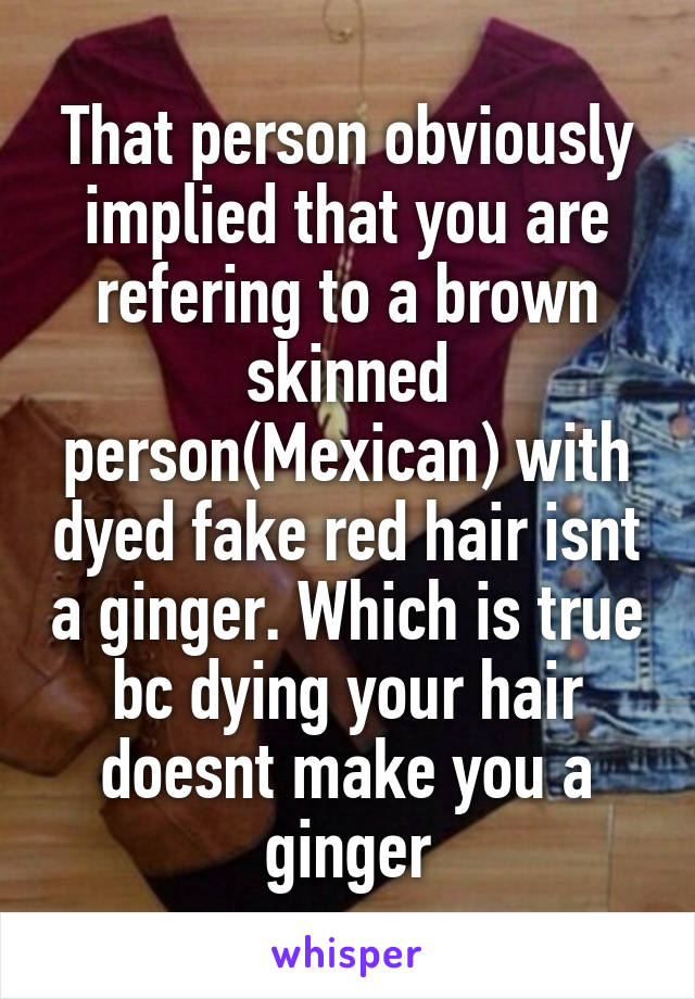 That person obviously implied that you are refering to a brown skinned person(Mexican) with dyed fake red hair isnt a ginger. Which is true bc dying your hair doesnt make you a ginger