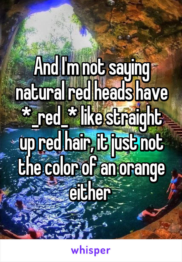 And I'm not saying natural red heads have *_red_* like straight up red hair, it just not the color of an orange either 