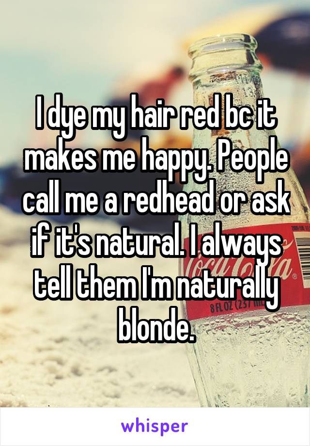 I dye my hair red bc it makes me happy. People call me a redhead or ask if it's natural. I always tell them I'm naturally blonde.