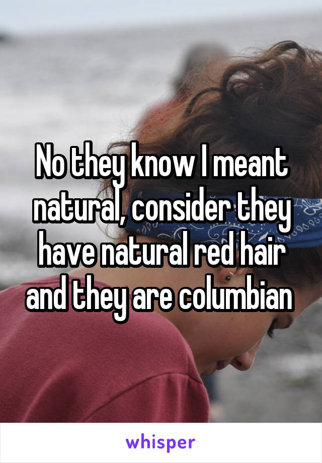 No they know I meant natural, consider they have natural red hair and they are columbian 