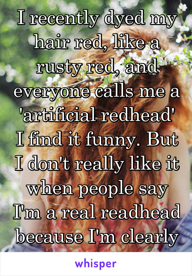 I recently dyed my hair red, like a rusty red, and everyone calls me a 'artificial redhead' I find it funny. But I don't really like it when people say I'm a real readhead because I'm clearly not