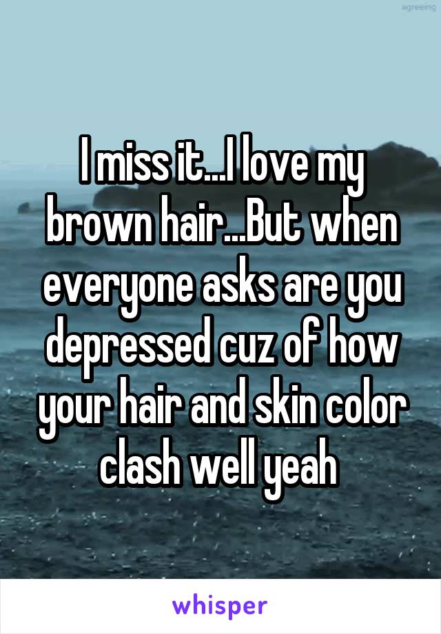 I miss it...I love my brown hair...But when everyone asks are you depressed cuz of how your hair and skin color clash well yeah 