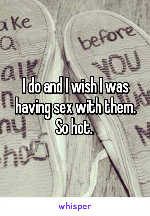 I do and I wish I was having sex with them. So hot. 