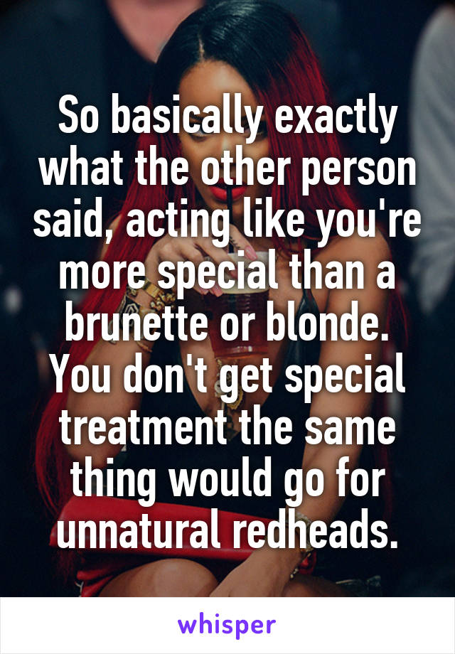 So basically exactly what the other person said, acting like you're more special than a brunette or blonde. You don't get special treatment the same thing would go for unnatural redheads.