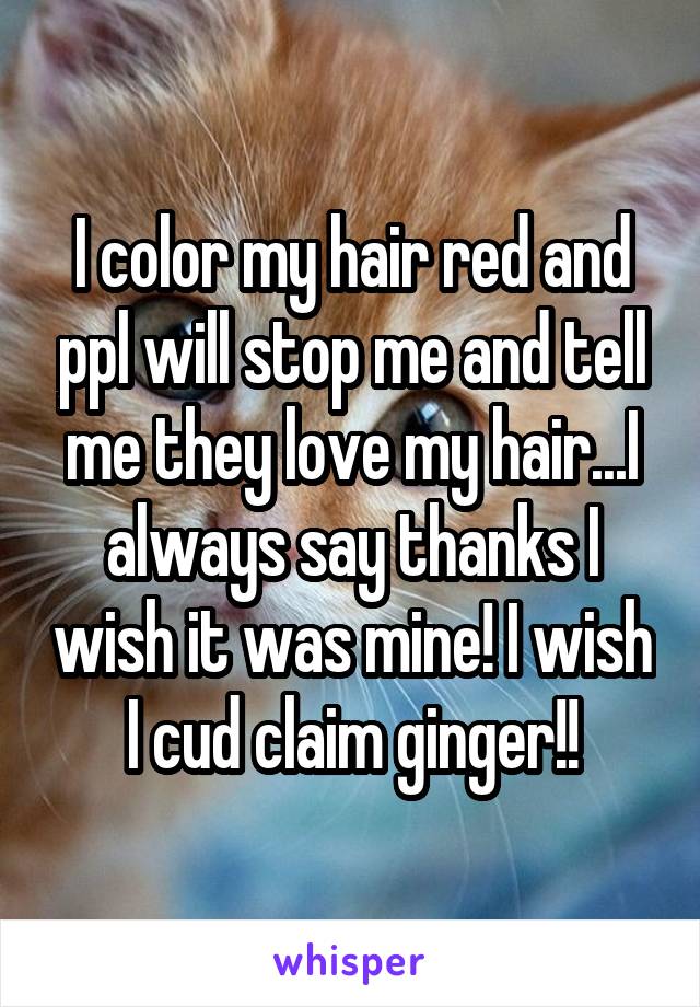 I color my hair red and ppl will stop me and tell me they love my hair...I always say thanks I wish it was mine! I wish I cud claim ginger!!