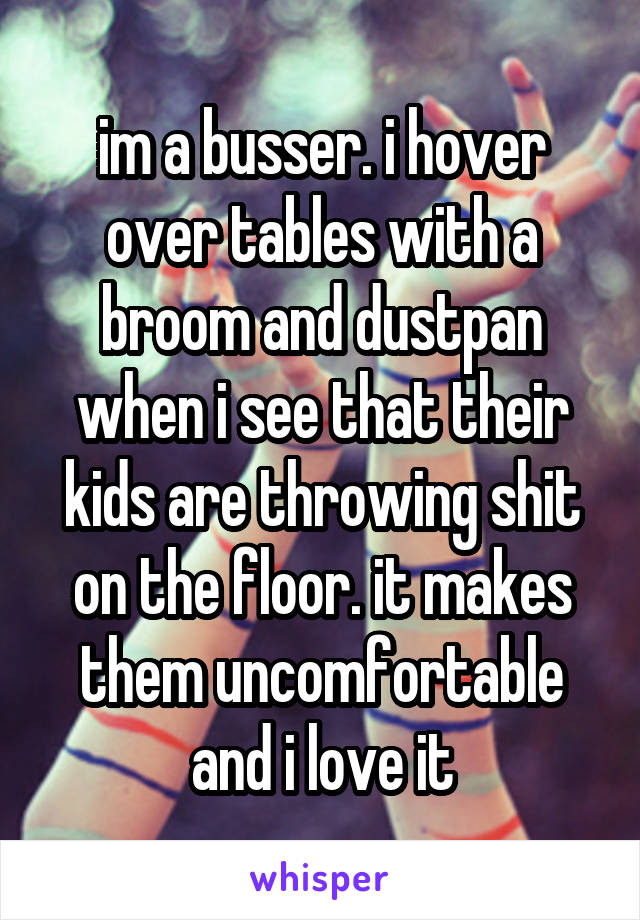 im a busser. i hover over tables with a broom and dustpan when i see that their kids are throwing shit on the floor. it makes them uncomfortable and i love it