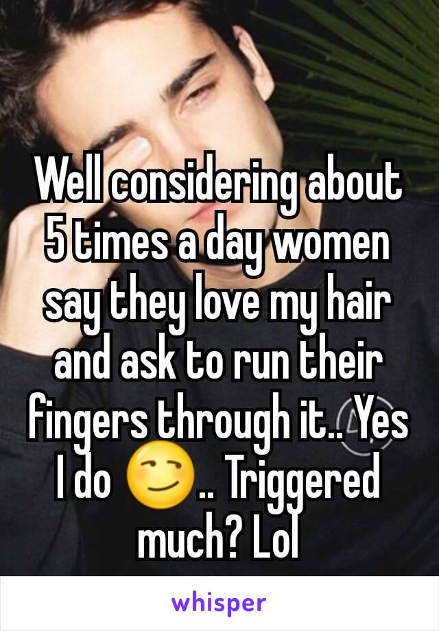 Well considering about 5 times a day women say they love my hair and ask to run their fingers through it.. Yes I do 😏.. Triggered much? Lol