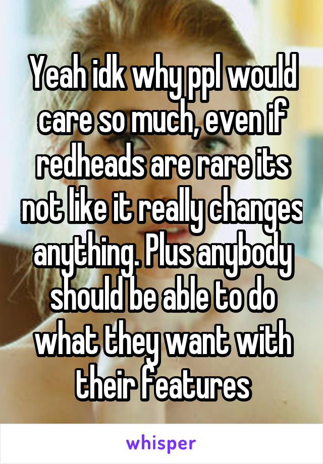 Yeah idk why ppl would care so much, even if redheads are rare its not like it really changes anything. Plus anybody should be able to do what they want with their features