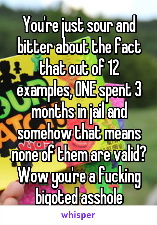 You're just sour and bitter about the fact that out of 12 examples, ONE spent 3 months in jail and somehow that means none of them are valid? Wow you're a fucking bigoted asshole