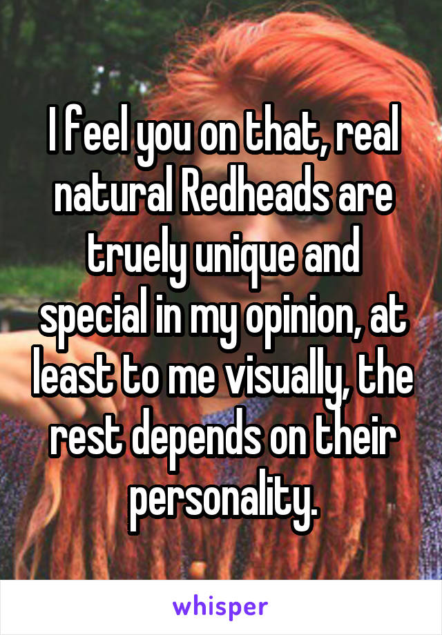 I feel you on that, real natural Redheads are truely unique and special in my opinion, at least to me visually, the rest depends on their personality.