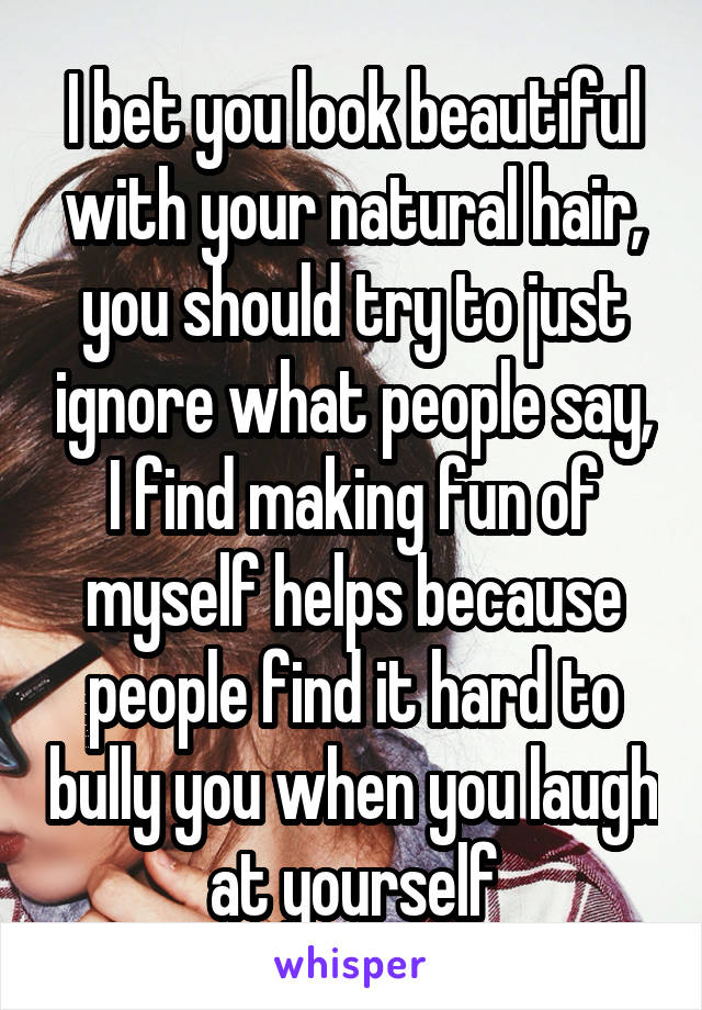 I bet you look beautiful with your natural hair, you should try to just ignore what people say, I find making fun of myself helps because people find it hard to bully you when you laugh at yourself