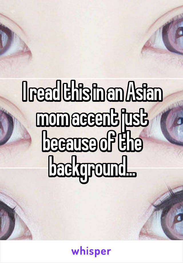 I read this in an Asian mom accent just because of the background...