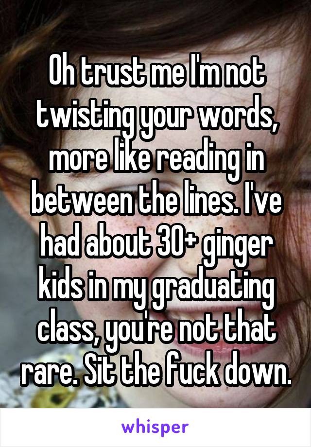 Oh trust me I'm not twisting your words, more like reading in between the lines. I've had about 30+ ginger kids in my graduating class, you're not that rare. Sit the fuck down.