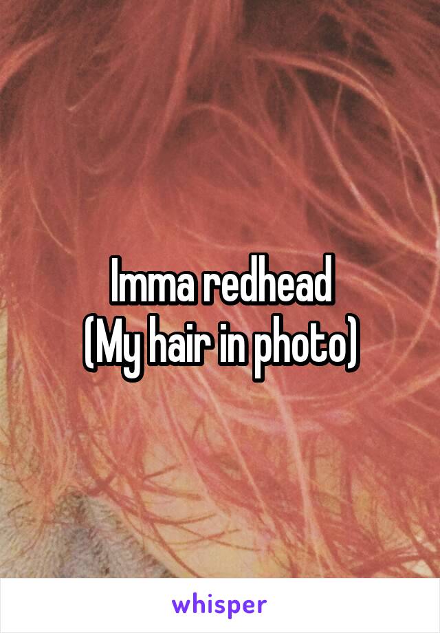 Imma redhead
(My hair in photo)