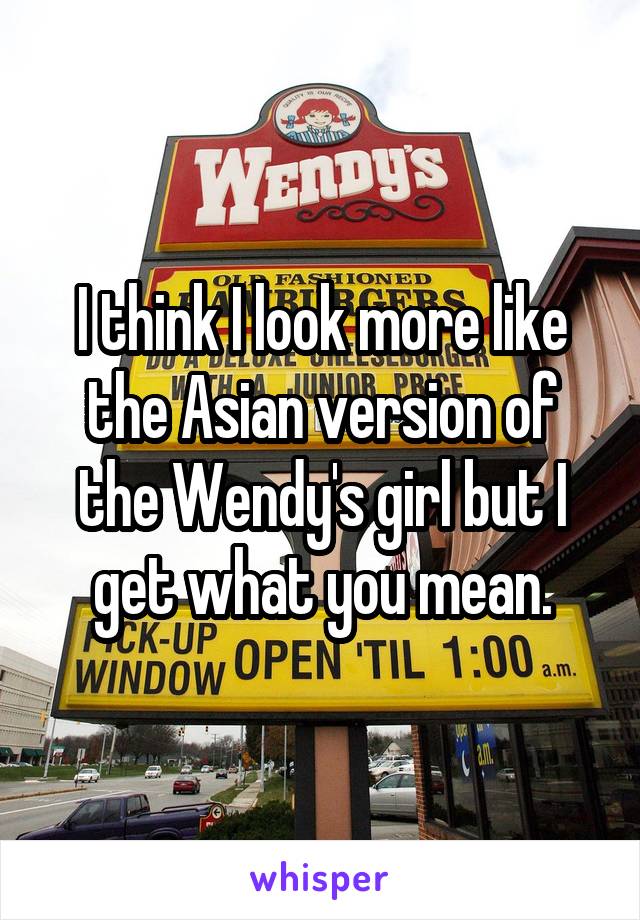 I think I look more like the Asian version of the Wendy's girl but I get what you mean.