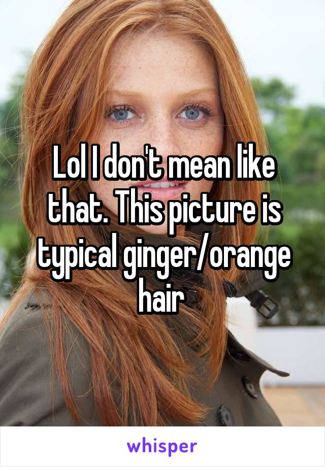 Lol I don't mean like that. This picture is typical ginger/orange hair 