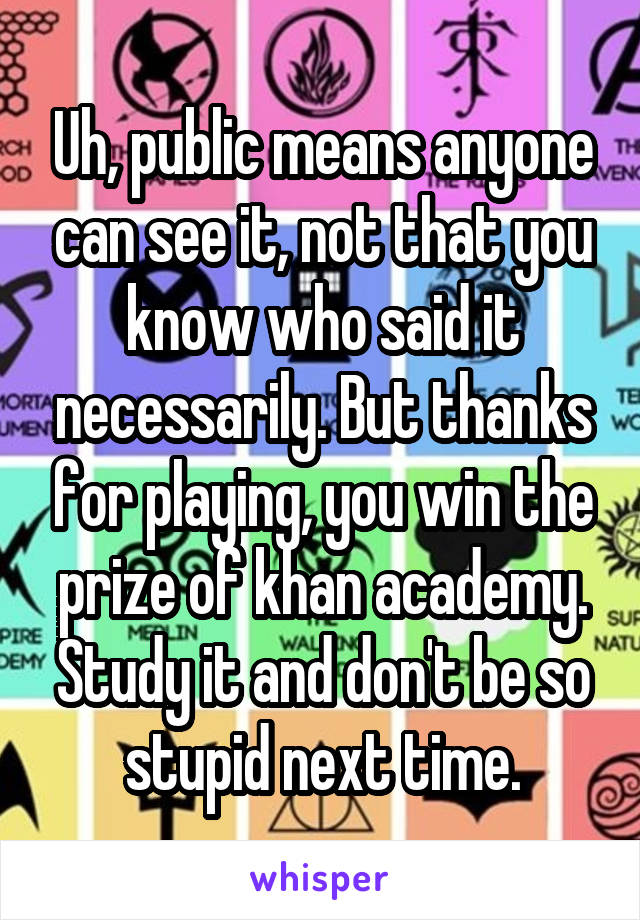 Uh, public means anyone can see it, not that you know who said it necessarily. But thanks for playing, you win the prize of khan academy. Study it and don't be so stupid next time.