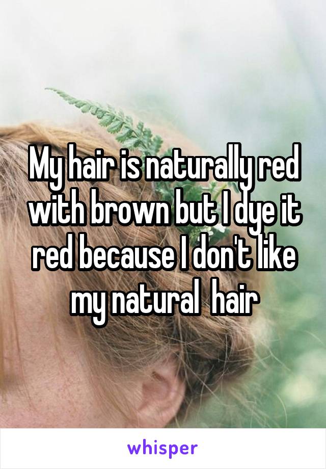 My hair is naturally red with brown but I dye it red because I don't like my natural  hair