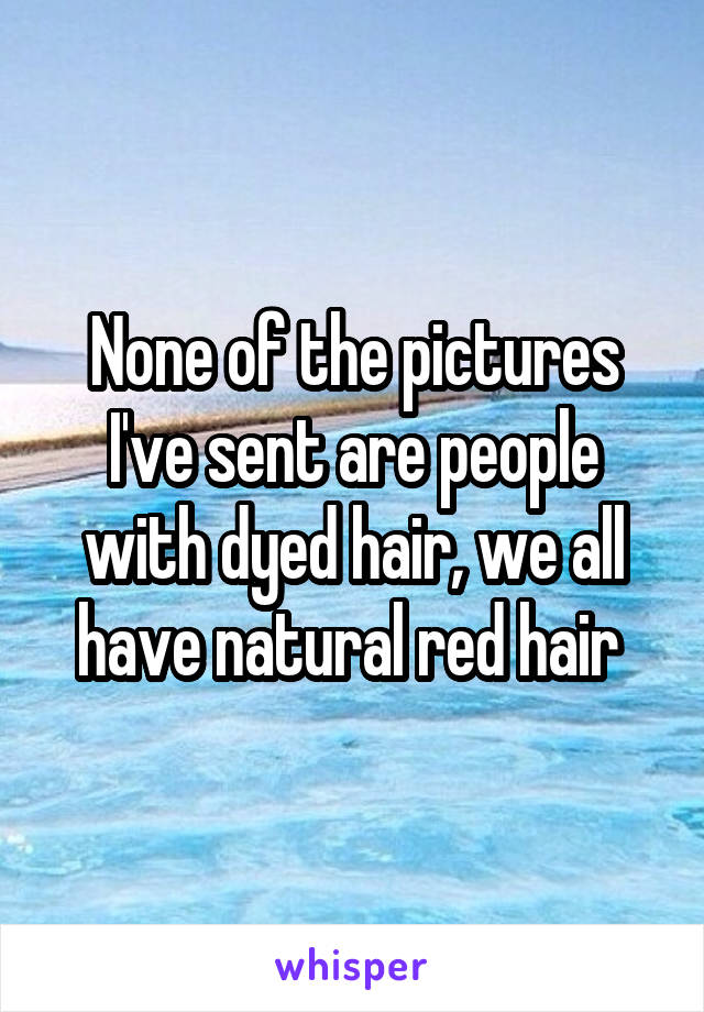 None of the pictures I've sent are people with dyed hair, we all have natural red hair 