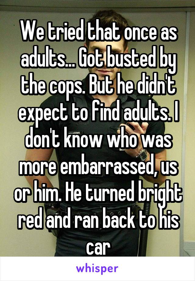 We tried that once as adults... Got busted by the cops. But he didn't expect to find adults. I don't know who was more embarrassed, us or him. He turned bright red and ran back to his car