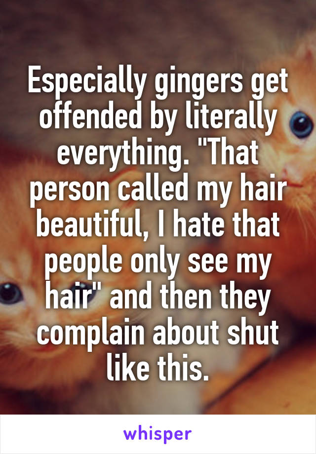 Especially gingers get offended by literally everything. "That person called my hair beautiful, I hate that people only see my hair" and then they complain about shut like this.