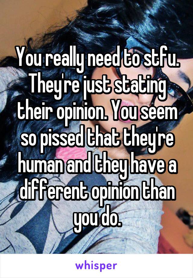 You really need to stfu. They're just stating their opinion. You seem so pissed that they're human and they have a different opinion than you do.