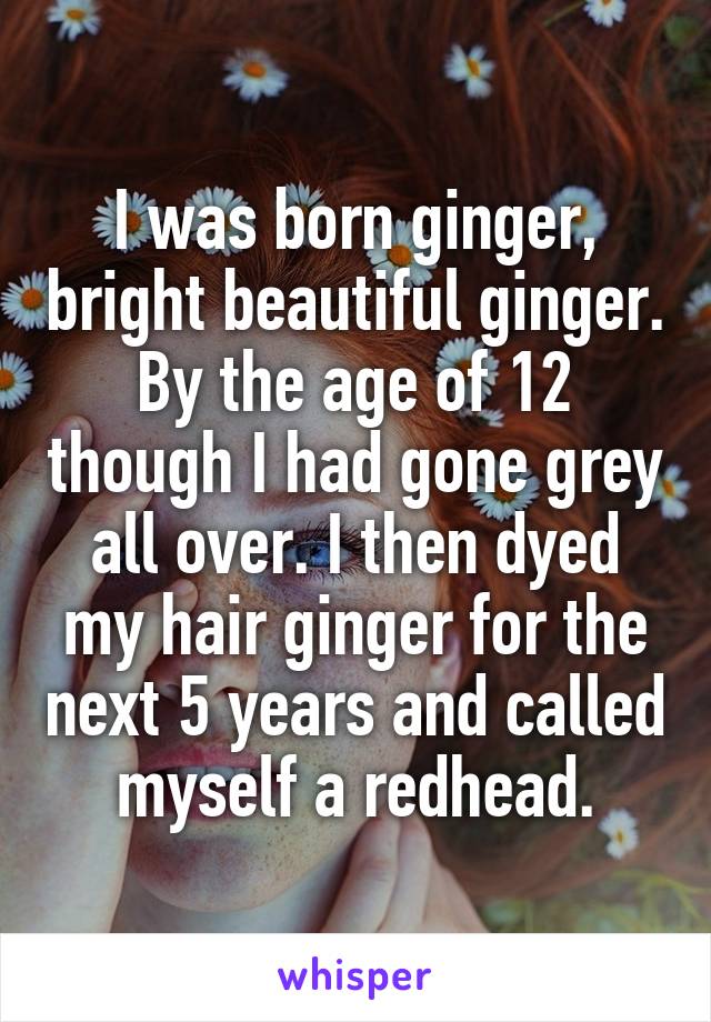 I was born ginger, bright beautiful ginger. By the age of 12 though I had gone grey all over. I then dyed my hair ginger for the next 5 years and called myself a redhead.