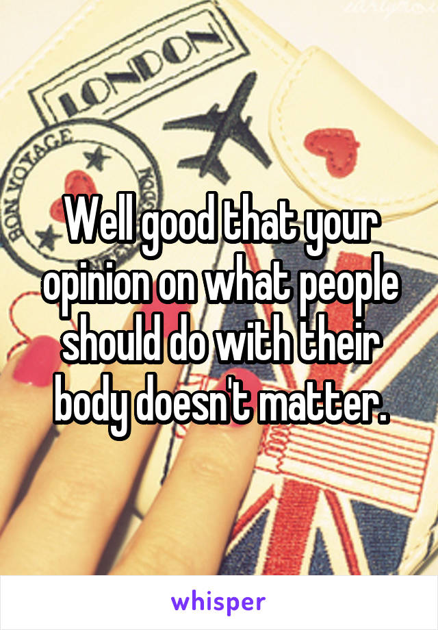 Well good that your opinion on what people should do with their body doesn't matter.